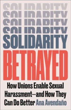 Solidarity Betrayed : How Unions Enable Sexual Harassment - And How They Can Do Better